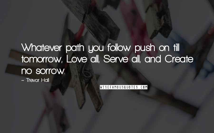 Trevor Hall quotes: Whatever path you follow push on till tomorrow, Love all, Serve all, and Create no sorrow.