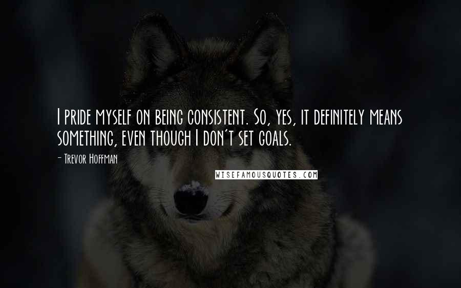 Trevor Hoffman quotes: I pride myself on being consistent. So, yes, it definitely means something, even though I don't set goals.