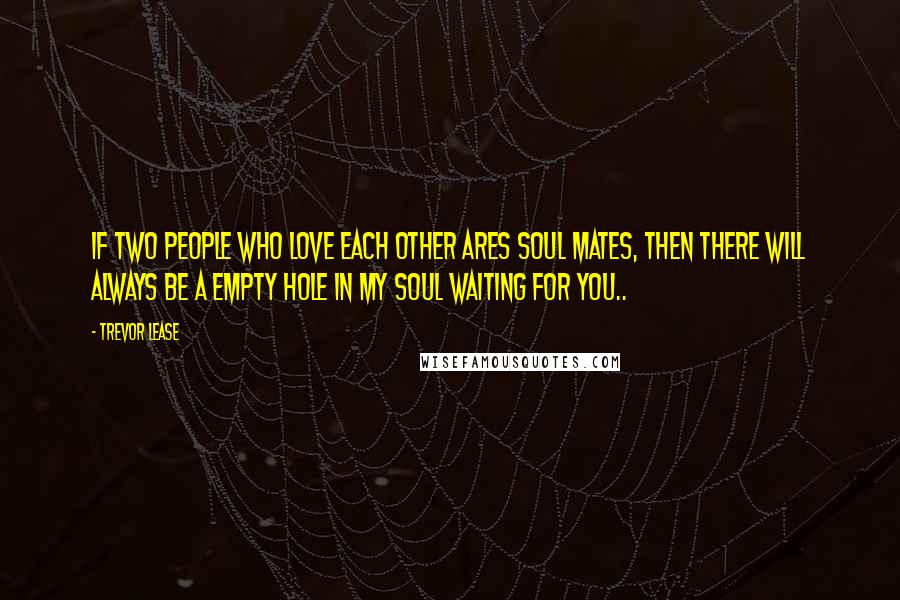Trevor Lease quotes: If two people who love each other Ares soul mates, then there will always be a empty hole in my soul waiting for you.. Trevor Lease quotes: If two people who love each other Ares soul mates, then there will always be a empty hole in my soul waiting for you..