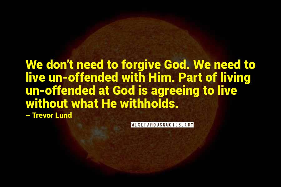 Trevor Lund quotes: We don't need to forgive God. We need to live un-offended with Him. Part of living un-offended at God is agreeing to live without what He withholds.
