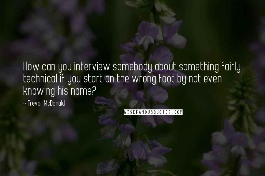 Trevor McDonald quotes: How can you interview somebody about something fairly technical if you start on the wrong foot by not even knowing his name? Trevor McDonald quotes: How can you interview somebody about something fairly technical if you start on the wrong foot by not even knowing his name?