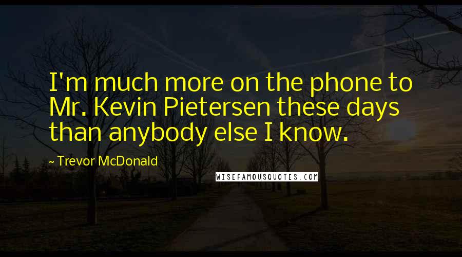 Trevor McDonald quotes: I'm much more on the phone to Mr. Kevin Pietersen these days than anybody else I know.