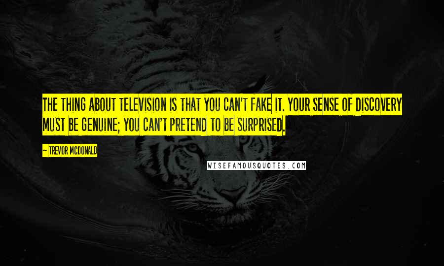 Trevor McDonald quotes: The thing about television is that you can't fake it. Your sense of discovery must be genuine; you can't pretend to be surprised.