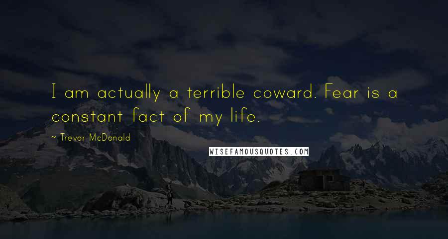 Trevor McDonald quotes: I am actually a terrible coward. Fear is a constant fact of my life.