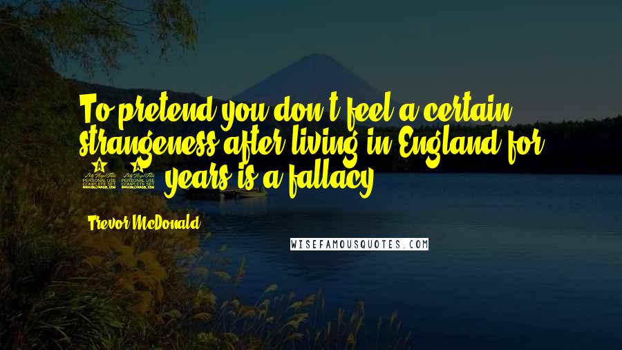 Trevor McDonald quotes: To pretend you don't feel a certain strangeness after living in England for 40 years is a fallacy.