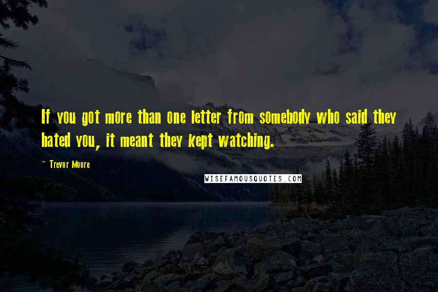 Trevor Moore quotes: If you got more than one letter from somebody who said they hated you, it meant they kept watching.
