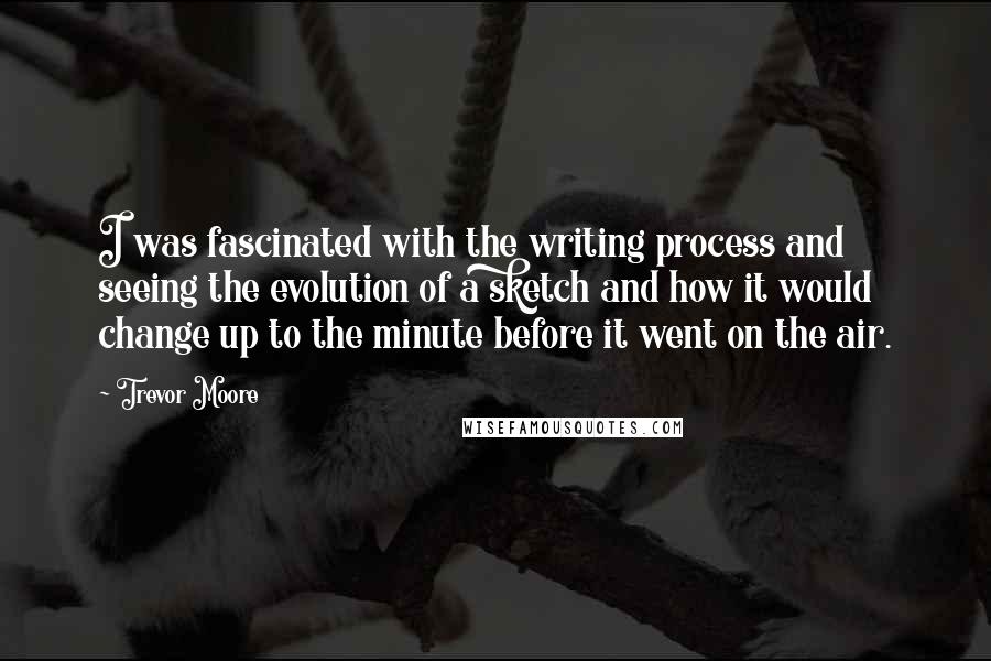 Trevor Moore quotes: I was fascinated with the writing process and seeing the evolution of a sketch and how it would change up to the minute before it went on the air.