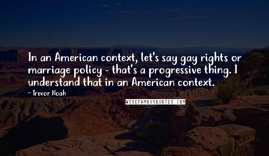 Trevor Noah quotes: In an American context, let's say gay rights or marriage policy - that's a progressive thing. I understand that in an American context. Trevor Noah quotes: In an American context, let's say gay rights or marriage policy - that's a progressive thing. I understand that in an American context.