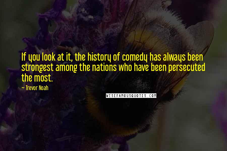 Trevor Noah quotes: If you look at it, the history of comedy has always been strongest among the nations who have been persecuted the most.