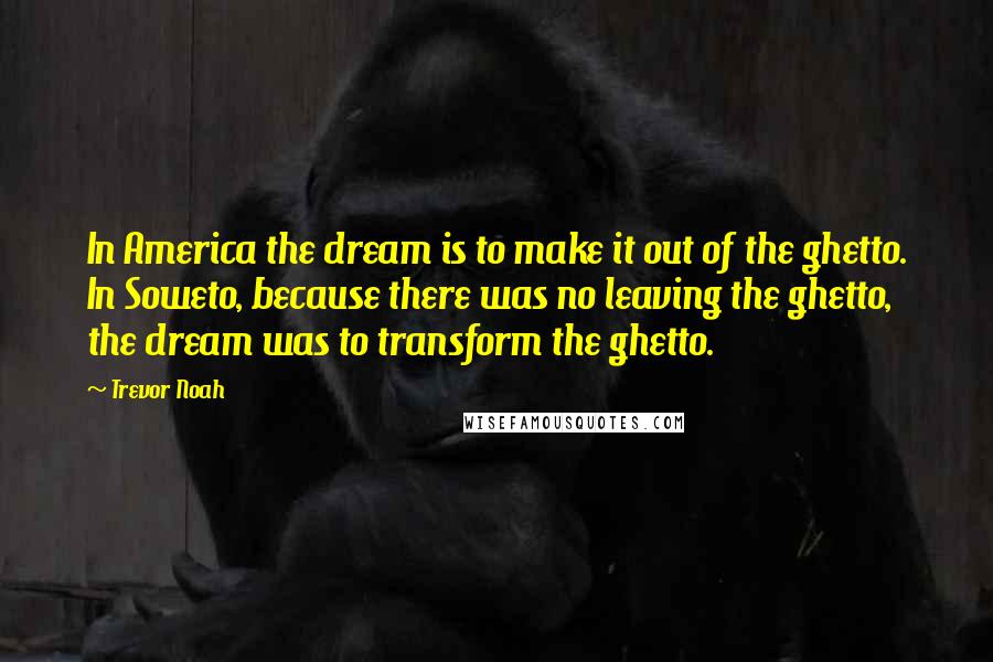 Trevor Noah quotes: In America the dream is to make it out of the ghetto. In Soweto, because there was no leaving the ghetto, the dream was to transform the ghetto.