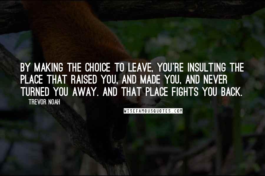 Trevor Noah quotes: By making the choice to leave, you're insulting the place that raised you, and made you, and never turned you away. And that place fights you back.