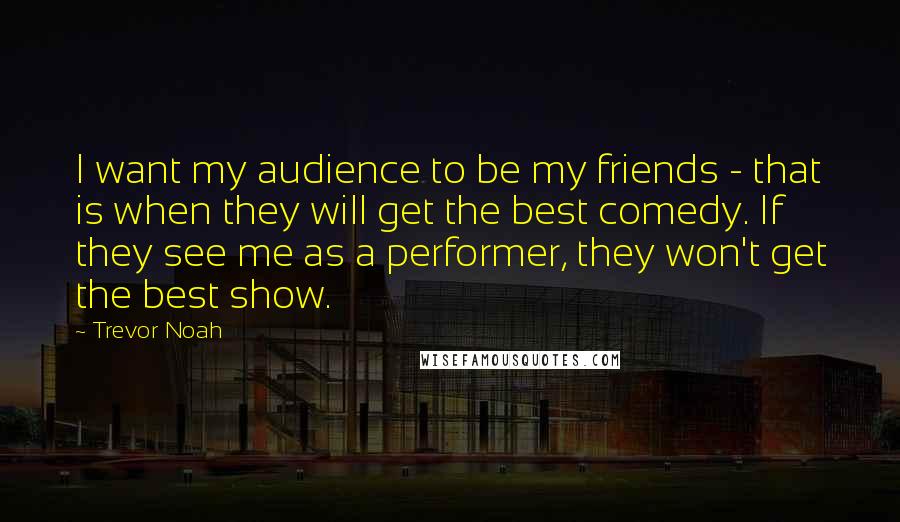 Trevor Noah quotes: I want my audience to be my friends - that is when they will get the best comedy. If they see me as a performer, they won't get the best