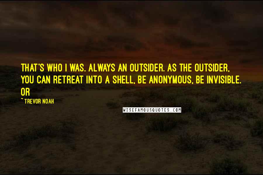 Trevor Noah quotes: That's who I was. Always an outsider. As the outsider, you can retreat into a shell, be anonymous, be invisible. Or