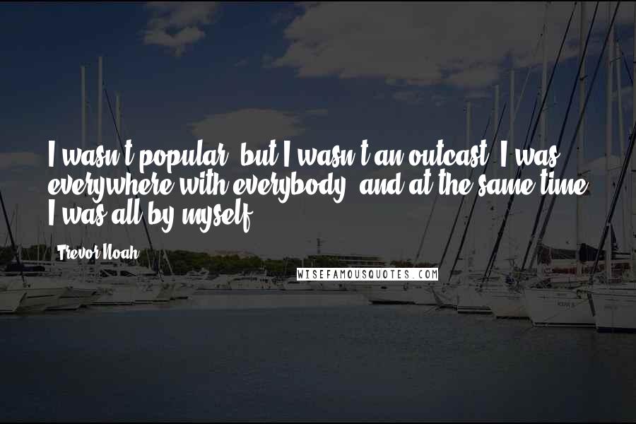 Trevor Noah quotes: I wasn't popular, but I wasn't an outcast. I was everywhere with everybody, and at the same time I was all by myself. Trevor Noah quotes: I wasn't popular, but I wasn't an outcast. I was everywhere with everybody, and at the same time I was all by myself.