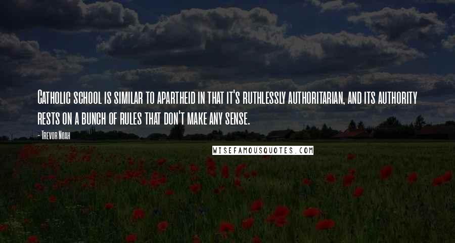 Trevor Noah quotes: Catholic school is similar to apartheid in that it's ruthlessly authoritarian, and its authority rests on a bunch of rules that don't make any sense. Trevor Noah quotes: Catholic school is similar to apartheid in that it's ruthlessly authoritarian, and its authority rests on a bunch of rules that don't make any sense.