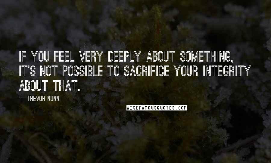 Trevor Nunn quotes: If you feel very deeply about something, it's not possible to sacrifice your integrity about that.