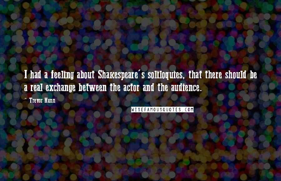 Trevor Nunn quotes: I had a feeling about Shakespeare's soliloquies, that there should be a real exchange between the actor and the audience.