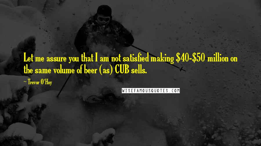 Trevor O'Hoy quotes: Let me assure you that I am not satisfied making $40-$50 million on the same volume of beer (as) CUB sells.