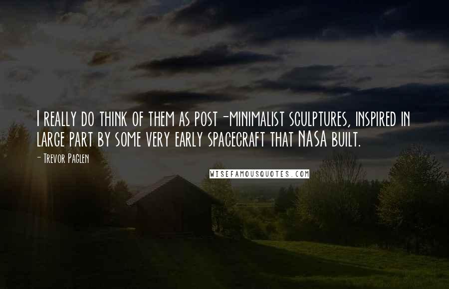 Trevor Paglen quotes: I really do think of them as post-minimalist sculptures, inspired in large part by some very early spacecraft that NASA built.