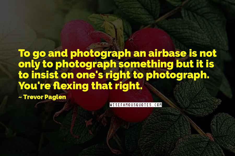 Trevor Paglen quotes: To go and photograph an airbase is not only to photograph something but it is to insist on one's right to photograph. You're flexing that right.