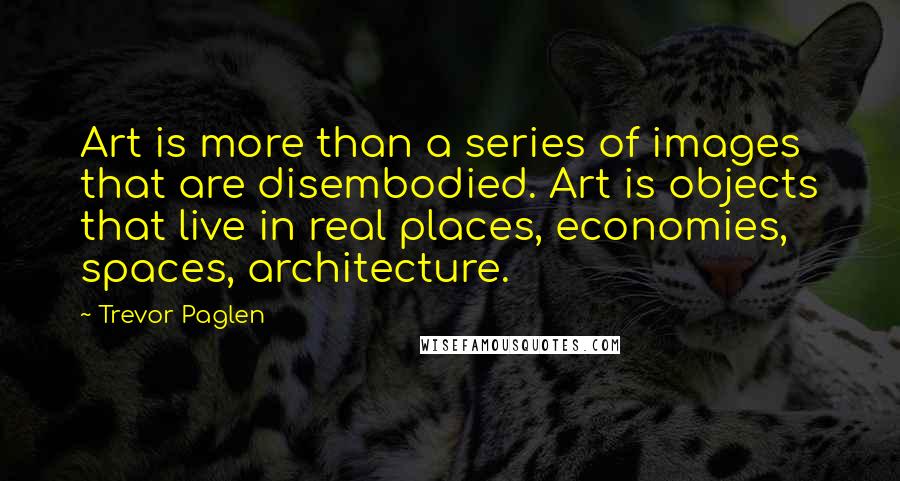 Trevor Paglen quotes: Art is more than a series of images that are disembodied. Art is objects that live in real places, economies, spaces, architecture.