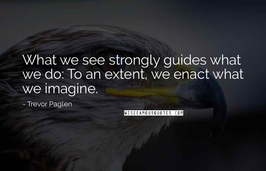 Trevor Paglen quotes: What we see strongly guides what we do: To an extent, we enact what we imagine.