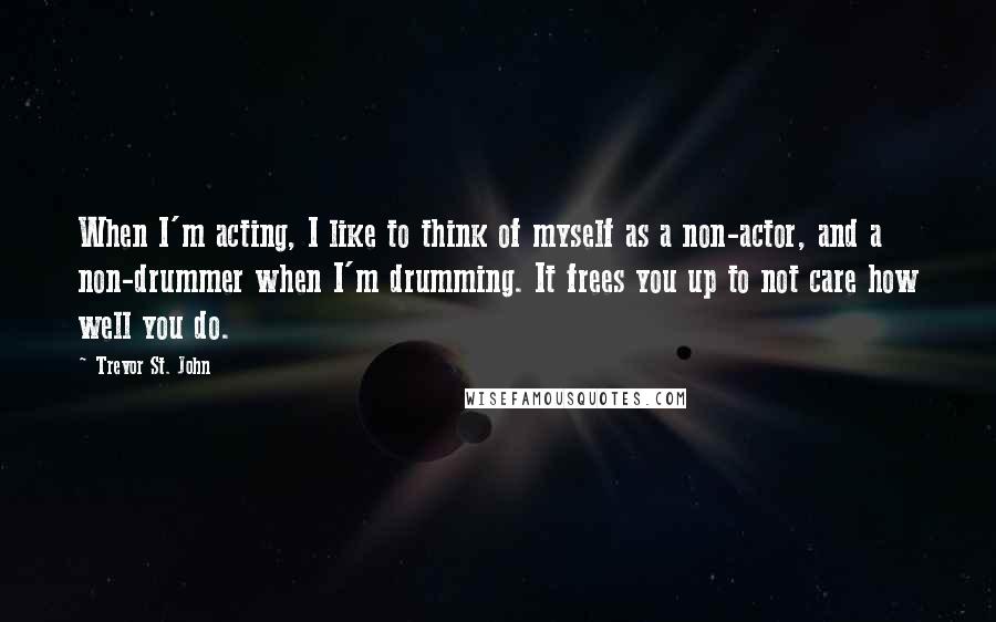 Trevor St. John quotes: When I'm acting, I like to think of myself as a non-actor, and a non-drummer when I'm drumming. It frees you up to not care how well you do.