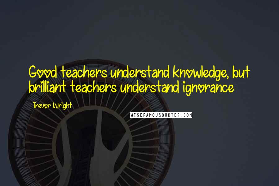 Trevor Wright quotes: Good teachers understand knowledge, but brilliant teachers understand ignorance