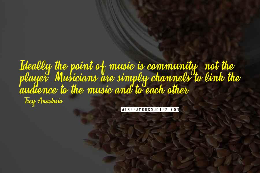 Trey Anastasio quotes: Ideally the point of music is community, not the player. Musicians are simply channels to link the audience to the music and to each other.