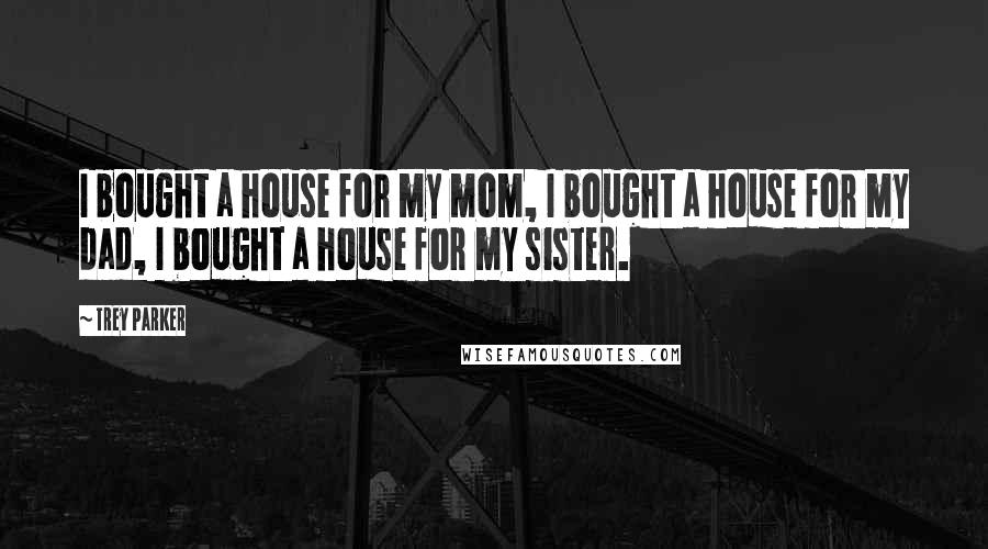 Trey Parker quotes: I bought a house for my mom, I bought a house for my dad, I bought a house for my sister.