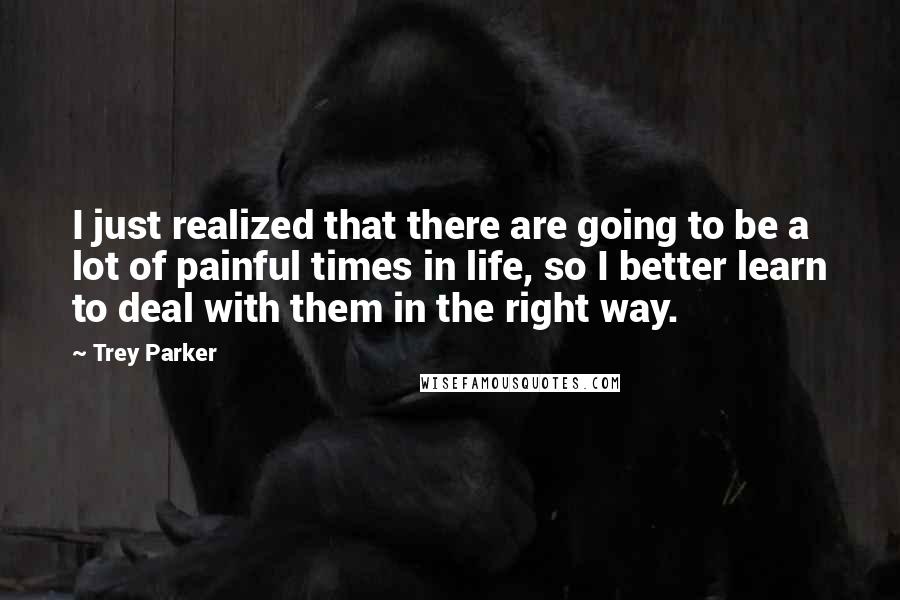 Trey Parker quotes: I just realized that there are going to be a lot of painful times in life, so I better learn to deal with them in the right way.
