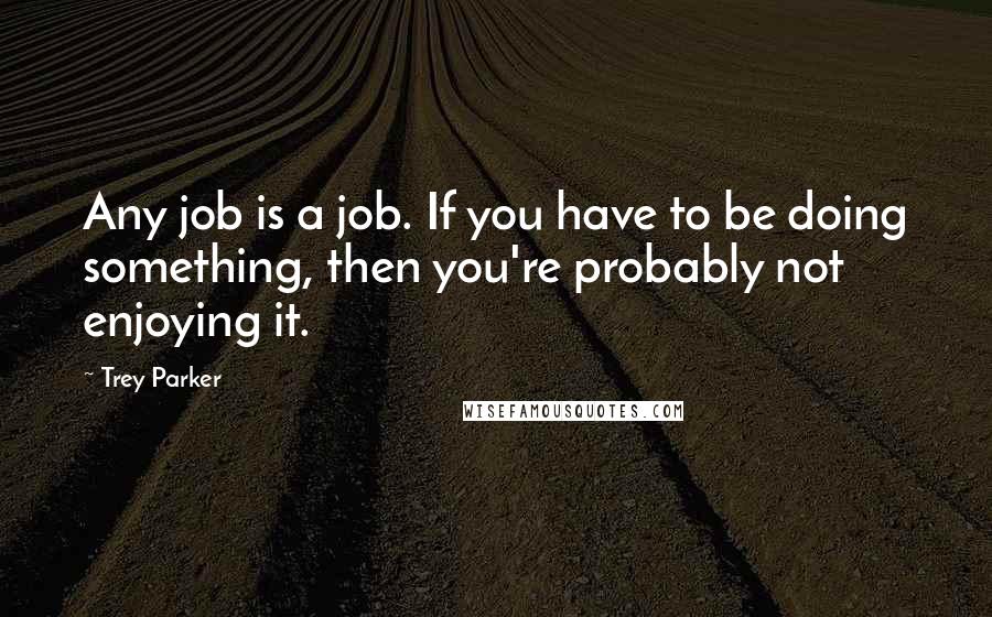 Trey Parker quotes: Any job is a job. If you have to be doing something, then you're probably not enjoying it.