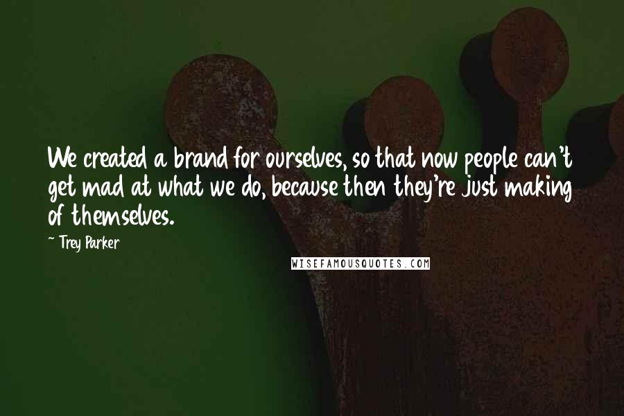 Trey Parker quotes: We created a brand for ourselves, so that now people can't get mad at what we do, because then they're just making of themselves. Trey Parker quotes: We created a brand for ourselves, so that now people can't get mad at what we do, because then they're just making of themselves.