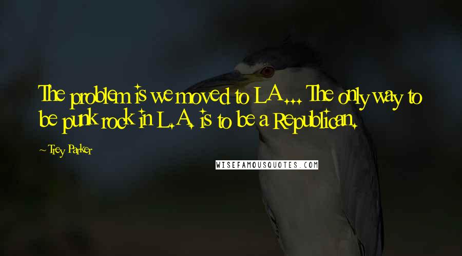 Trey Parker quotes: The problem is we moved to LA ... The only way to be punk rock in L.A. is to be a Republican.