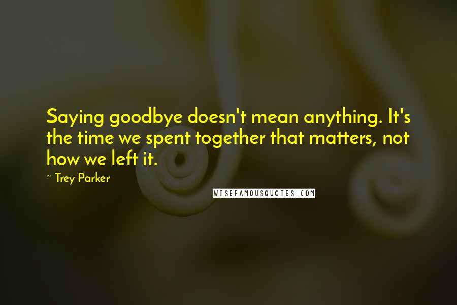 Trey Parker quotes: Saying goodbye doesn't mean anything. It's the time we spent together that matters, not how we left it. Trey Parker quotes: Saying goodbye doesn't mean anything. It's the time we spent together that matters, not how we left it.