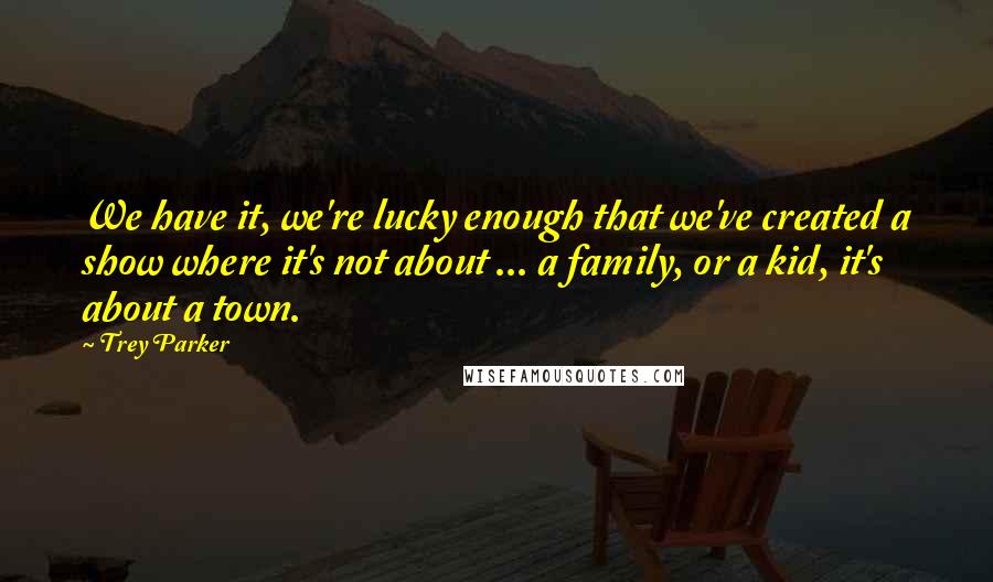 Trey Parker quotes: We have it, we're lucky enough that we've created a show where it's not about ... a family, or a kid, it's about a town. Trey Parker quotes: We have it, we're lucky enough that we've created a show where it's not about ... a family, or a kid, it's about a town.