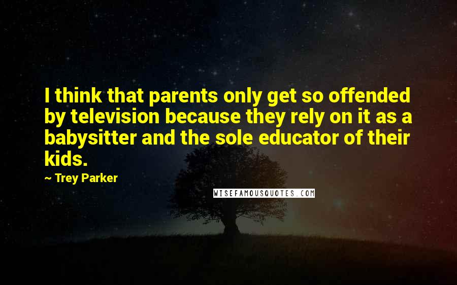 Trey Parker quotes: I think that parents only get so offended by television because they rely on it as a babysitter and the sole educator of their kids. Trey Parker quotes: I think that parents only get so offended by television because they rely on it as a babysitter and the sole educator of their kids.