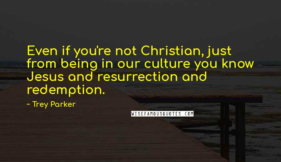 Trey Parker quotes: Even if you're not Christian, just from being in our culture you know Jesus and resurrection and redemption.