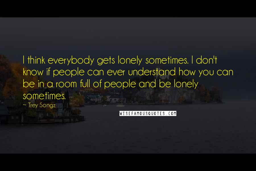 Trey Songz quotes: I think everybody gets lonely sometimes. I don't know if people can ever understand how you can be in a room full of people and be lonely sometimes.