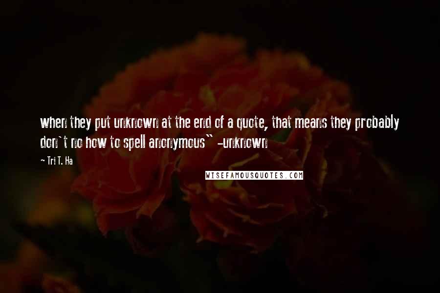 Tri T. Ha quotes: when they put unknown at the end of a quote, that means they probably don't no how to spell anonymous" -unknown Tri T. Ha quotes: when they put unknown at the end of a quote, that means they probably don't no how to spell anonymous" -unknown