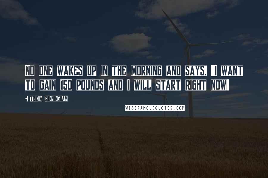 Tricia Cunningham quotes: No one wakes up in the morning and says, 'I want to gain 150 pounds and I will start right now!