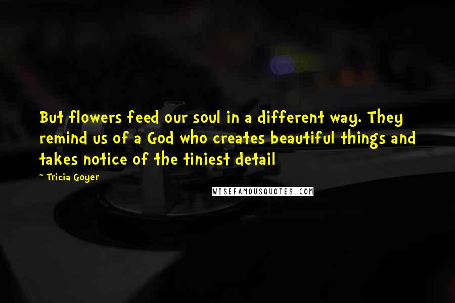 Tricia Goyer quotes: But flowers feed our soul in a different way. They remind us of a God who creates beautiful things and takes notice of the tiniest detail