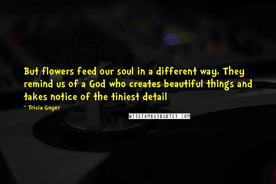 Tricia Goyer quotes: But flowers feed our soul in a different way. They remind us of a God who creates beautiful things and takes notice of the tiniest detail Tricia Goyer quotes: But flowers feed our soul in a different way. They remind us of a God who creates beautiful things and takes notice of the tiniest detail