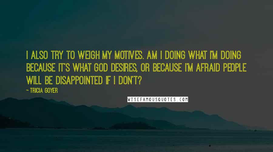 Tricia Goyer quotes: I also try to weigh my motives. Am I doing what I'm doing because it's what God desires, or because I'm afraid people will be disappointed if I don't? Tricia Goyer quotes: I also try to weigh my motives. Am I doing what I'm doing because it's what God desires, or because I'm afraid people will be disappointed if I don't?