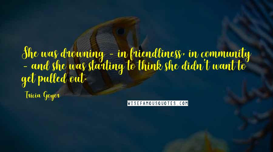 Tricia Goyer quotes: She was drowning - in friendliness, in community - and she was starting to think she didn't want to get pulled out. Tricia Goyer quotes: She was drowning - in friendliness, in community - and she was starting to think she didn't want to get pulled out.