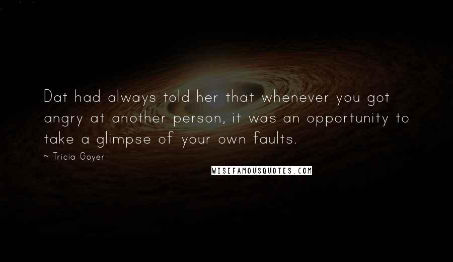 Tricia Goyer quotes: Dat had always told her that whenever you got angry at another person, it was an opportunity to take a glimpse of your own faults. Tricia Goyer quotes: Dat had always told her that whenever you got angry at another person, it was an opportunity to take a glimpse of your own faults.