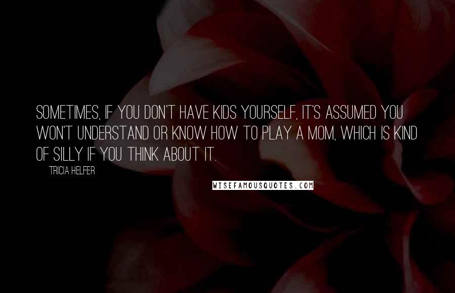 Tricia Helfer quotes: Sometimes, if you don't have kids yourself, it's assumed you won't understand or know how to play a mom, which is kind of silly if you think about it.