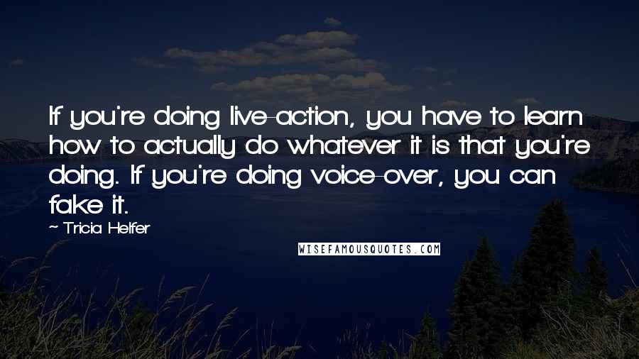 Tricia Helfer quotes: If you're doing live-action, you have to learn how to actually do whatever it is that you're doing. If you're doing voice-over, you can fake it.