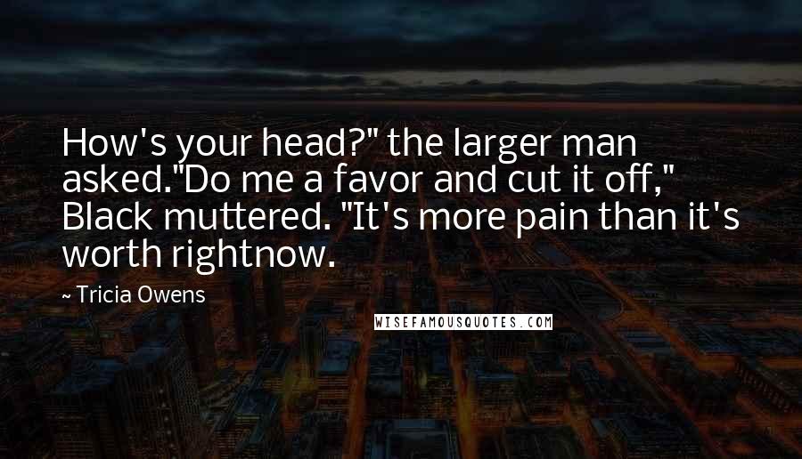 Tricia Owens quotes: How's your head?" the larger man asked."Do me a favor and cut it off," Black muttered. "It's more pain than it's worth rightnow. Tricia Owens quotes: How's your head?" the larger man asked."Do me a favor and cut it off," Black muttered. "It's more pain than it's worth rightnow.
