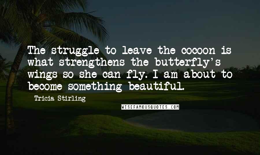 Tricia Stirling quotes: The struggle to leave the cocoon is what strengthens the butterfly's wings so she can fly. I am about to become something beautiful.